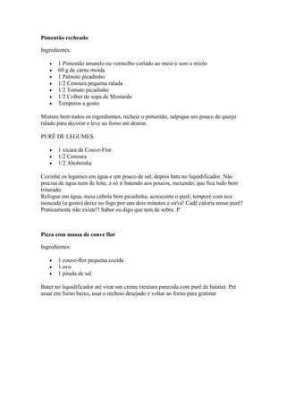 Pimentão recheado
Ingredientes:
1 Pimentão amarelo ou vermelho cortado ao meio e sem o miolo
60 g de carne moída
1 Palmito picadinho
1/2 Cenoura pequena ralada
1/2 Tomate picadinho
1/2 Colher de sopa de Mostarda
Temperos a gosto
Misture bem todos os ingredientes, recheie o pimentão, salpique um pouco de queijo
ralado para decorar e leve ao forno até dourar.
PURÊ DE LEGUMES:
1 xícara de Couve-Flor
1/2 Cenoura
1/2 Abobrinha
Cozinhe os legumes em água e um pouco de sal, depois bata no liquidificador. Não
precisa de água nem de leite, é só ir batendo aos poucos, mexendo, que fica tudo bem
triturado.
Refogue em água, meia cebola bem picadinha, acrescente o purê, tempere com noz
moscada (a gosto) deixe no fogo por uns dois minutos e sirva! Cadê caloria nesse purê?
Praticamente não existe!! Sabor eu digo que tem de sobra :P
Pizza com massa de couve flor
Ingredientes:
1 couve-flor pequena cozida
1 ovo
1 pitada de sal
Bater no liquidificador até virar um creme (textura parecida com purê de batata). Pré
assar em forno baixo, usar o recheio desejado e voltar ao forno para gratinar
 