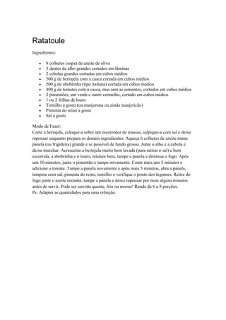 Ratatoule
Ingredientes:
8 colheres (sopa) de azeite de oliva
3 dentes de alho grandes cortados em lâminas
2 cebolas grandes cortadas em cubos médios
500 g de berinjela com a casca cortada em cubos médios
500 g de abobrinha (tipo italiana) cortada em cubos médios
400 g de tomates com a casca, mas sem as sementes, cortados em cubos médios
2 pimentões, um verde e outro vermelho, cortado em cubos médios
1 ou 2 folhas de louro
Tomilho a gosto (ou manjerona ou ainda manjericão)
Pimenta do reino a gosto
Sal a gosto
Modo de Fazer:
Corte a berinjela, coloque-a sobre um escorredor de massas, salpique-a com sal e deixe
repousar enquanto prepara os demais ingredientes. Aqueça 6 colheres de azeite numa
panela (ou frigideira) grande e se possível de fundo grosso. Junte o alho e a cebola e
deixe murchar. Acrescente a berinjela muito bem lavada (para retirar o sal) e bem
escorrida, a abobrinha e o louro, misture bem, tampe a panela e diminua o fogo. Após
uns 10 minutos, junte o pimentão e tampe novamente. Conte mais uns 5 minutos e
adicione o tomate. Tampe a panela novamente e após mais 5 minutos, abra a panela,
tempere com sal, pimenta do reino, tomilho e verifique o ponto dos legumes. Retire do
fogo junte o azeite restante, tampe a panela e deixe repousar por mais alguns minutos
antes de servir. Pode ser servido quente, frio ou morno! Rende de 6 a 8 porções.
Ps. Adaptei as quantidades para uma refeição.
 