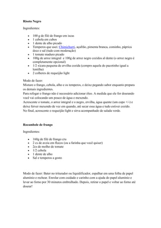 Risoto Negro
Ingredientes:
100 g de filé de frango em iscas
1 cebola em cubos
1 dente de alho picado
Temperos que usei: Chimichurri, açafrão, pimenta branca, cominho, páprica
doce e sal (tudo com moderação)
1 tomate maduro picado
100g de arroz integral e 100g de arroz negro cozidos al dente (o arroz negro é
completamente opcional)
1/2 xícara pequena de ervilha cozida (compro aquela do pacotinho igual a
lentilha)
2 colheres de requeijão light
Modo de fazer:
Misture o frango, cebola, alho e os temperos, e deixe pegando sabor enquanto prepara
os demais ingredientes.
Para refogar o frango não é necessário adicionar óleo. A medida que ele for dourando
você vai colocando um pouco de água e mexendo.
Acrescente o tomate, o arroz integral e o negro, ervilha, água quente (um copo +/-) e
deixe ferver mexendo de vez em quando, até secar essa água e tudo estiver cozido.
No final, acrescente o requeijão light e sirva acompanhado de salada verde.
Rocambole de frango
Ingredientes:
160g de filé de frango cru
2 cs de aveia em flocos (ou a farinha que você quiser)
2cs de molho de tomate
1/2 cebola
1 dente de alho
Sal e temperos a gosto
Modo de fazer: Bater no triturador ou liquidificador, espalhar em uma folha de papel
alumínio e rechear. Enrolar com cuidado e carinho com a ajuda do papel alumínio e
levar ao forno por 30 minutos embrulhado. Depois, retirar o papel e voltar ao forno até
dourar!
 