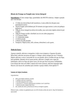 Risoto de Frango ao Funghi com Arroz Integral
Ingredientes: (Como sempre digo, quantidades são MUITO relativas. Adapte a porção
que você deseja)
1 Colher de chá de Becel (alô neuróticos, é uma colher de chá para uma
panelada de risoto)
10g de Funghi sechi (hidrate por 20 minutos em água morna e corte em pedaços
pequenos)
100g de Arroz integral (eu deixei de molho, mas seria mais rápido colocá-lo pré
cozido)
100g de Frango cozido e desfiado (ou cru em cubos pequenos)
1/2 Cenoura ralada
1/2 Abobrinha ralada
1 Cebola picada
2 Dentes de alho picados
Temperos: Páprica doce, dill, colorau, chimichuri e sal a gosto
Modo de Fazer:
Aqueça a panela, adicione a margarina e todos esses temperos e legumes do prato.
Mexa bem, adicione um pouco de água e o frango e deixe refogar por uns 5 minutos.
Depois adicione o arroz e mexendo de vez em quando, deixe cozinhar até que ele fique
bem gordinho. Quando estiver quase pronto, adicione o funghi com a água da
hidratação e deixe no fogo até quase secar, ele tem que ficar um pouco molhadinho.
Caso deseje dar mais um tchãn e aspecto de risoto cremoso, adicione requeijão light.
Decore com lascas de castanhas para simular o queijo ralado e bom apetite!!!!
Salada de feijão fradinho
Ingredientes:
400 g de feijão fradinho cozido
1 cebola roxa em cubinhos
1 tomate pequeno em cubos
1 cenoura e 1 chuchu (pequenos) cozidos e em cubinhos
1 dente de alho ralado bem fino
sal, azeite de oliva, pimenta do reino e vinagre a gosto.
Misture tudo, e deixe na geladeira por uns 20 minutos antes de servir. Aqui foi testado e
aprovado!
 