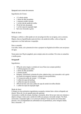 Spagueti com creme de cenoura
Ingredientes do Creme:
1/2 cebola ralada
1 dente de alho picadinho
1 cenoura cozida e picada
1 col de chá de amido de milho
50 ml de leite desnatado
1 col de sopa de requeijão light
Sal e noz moscada a gosto
Modo de fazer:
Refogue a cebola e o alho (pode ser em um pingo de óleo ou na água), com a cenoura.
Depois, bata no liquidificador junto do leite e do amido de milho, volte ao fogo até
engrossar e no final adicione o requeijão.
Para o camarão:
Usei alho, limão, sal e pimenta do reino e preparei na frigideira de teflon com um pouco
de água.
Neste prato tem 50g de spaghetti, peso sempre antes de cozinhar. Por cima os camarões
e molho pesto.
Strogonoff
Ingredientes:
500 g de carne magra e cortada em iscas finas (uso sempre patinho)
1 cebola pequena em cubos
1 dente de alho picadinho
1 tomate picado
Orégano, chimichurri, pimenta do reino, páprica doce, noz moscada e sal a gosto
(eu encho de temperos naturais, coloque os seus preferidos)
1/2 xícara de molho de tomate + 1/2 de água
1 colher de sopa de ketchup
1 colher de sopa de mostarda
300 ml de leite com uma colher de sopa de amido de milho diluído
1 colher de sopa de requeijão light
Modo de fazer:
Coloque os cinco primeiros ingredientes na panela, misture bem e deixe refogando até
dourar. Mexa de vez em quando para não queimar.
Acrescente o molho de tomate, ketchup e mostarda, deixe ferver por mais uns minutos e
depois coloque o leite com o amido de milho aos poucos, mexendo sempre. No final,
acrescente o requeijão light e é só correr pro abraço!!! Essa receita serve bem duas
pessoas, sirva acompanhado do carboidrato de sua preferência, arroz integral, batata
doce, macarrão... <3
 