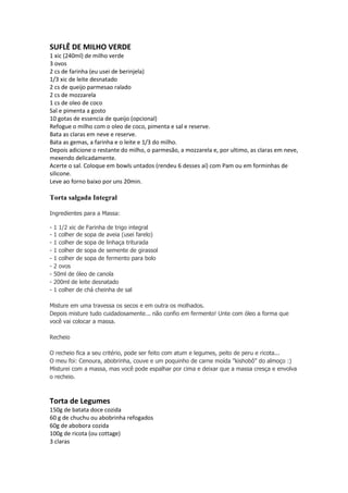 SUFLÊ DE MILHO VERDE
1 xic (240ml) de milho verde
3 ovos
2 cs de farinha (eu usei de berinjela)
1/3 xic de leite desnatado
2 cs de queijo parmesao ralado
2 cs de mozzarela
1 cs de oleo de coco
Sal e pimenta a gosto
10 gotas de essencia de queijo (opcional)
Refogue o milho com o oleo de coco, pimenta e sal e reserve.
Bata as claras em neve e reserve.
Bata as gemas, a farinha e o leite e 1/3 do milho.
Depois adicione o restante do milho, o parmesão, a mozzarela e, por ultimo, as claras em neve,
mexendo delicadamente.
Acerte o sal. Coloque em bowls untados (rendeu 6 desses aí) com Pam ou em forminhas de
silicone.
Leve ao forno baixo por uns 20min.
Torta salgada Integral
Ingredientes para a Massa:
- 1 1/2 xic de Farinha de trigo integral
- 1 colher de sopa de aveia (usei farelo)
- 1 colher de sopa de linhaça triturada
- 1 colher de sopa de semente de girassol
- 1 colher de sopa de fermento para bolo
- 2 ovos
- 50ml de óleo de canola
- 200ml de leite desnatado
- 1 colher de chá cheinha de sal
Misture em uma travessa os secos e em outra os molhados.
Depois misture tudo cuidadosamente... não confio em fermento! Unte com óleo a forma que
você vai colocar a massa.
Recheio
O recheio fica a seu critério, pode ser feito com atum e legumes, peito de peru e ricota...
O meu foi: Cenoura, abobrinha, couve e um poquinho de carne moída "kishobô" do almoço :)
Misturei com a massa, mas você pode espalhar por cima e deixar que a massa cresça e envolva
o recheio.
Torta de Legumes
150g de batata doce cozida
60 g de chuchu ou abobrinha refogados
60g de abobora cozida
100g de ricota (ou cottage)
3 claras
 