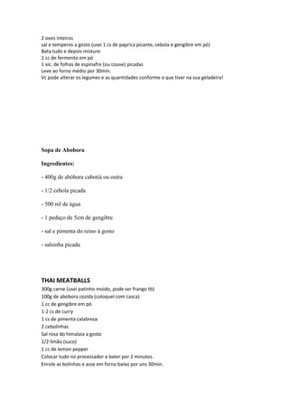2 ovos inteiros
sal e temperos a gosto (usei 1 cs de paprica picante, cebola e gengibre em pó)
Bata tudo e depois misture:
1 cc de fermento em pó
1 xic. de folhas de espinafre (ou couve) picadas
Leve ao forno médio por 30min.
Vc pode alterar os legumes e as quantidades conforme o que tiver na sua geladeira!
Sopa de Abobora
Ingredientes:
- 400g de abóbora cabotiá ou outra
- 1/2 cebola picada
- 500 ml de água
- 1 pedaço de 5cm de gengibre
- sal e pimenta do reino à gosto
- salsinha picada
THAI MEATBALLS
300g carne (usei patinho moido, pode ser frango tb)
100g de abobora cozida (coloquei com casca)
1 cc de gengibre em pó
1-2 cs de curry
1 cs de pimenta calabresa
2 cebolinhas
Sal rosa do himalaia a gosto
1/2 limão (suco)
1 cc de lemon pepper
Colocar tudo no processador e bater por 2 minutos.
Enrole as bolinhas e asse em forno baixo por uns 30min.
 