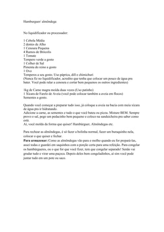 Hamburguer/ almôndega
No liquidificador ou processador:
1 Cebola Média
2 dentes de Alho
1 Cenoura Pequena
4 Ramos de Brócolis
1 Tomate
Tempero verde a gosto
1 Colher de Sal
Pimenta do reino a gosto
1 Ovo
Temperos a seu gosto. Uso páprica, dill e chimichuri
(Nunca fiz no liquidificador, acredito que tenha que colocar um pouco de água pra
bater. Você pode ralar a cenoura e cortar bem pequenos os outros ingredientes)
1kg de Carne magra moída duas vezes (Uso patinho)
1 Xícara de Farelo de Aveia (você pode colocar também a aveia em flocos)
Sementes a gosto.
Quando você começar a preparar tudo isso, já coloque a aveia na bacia com meia xícara
de água pra ir hidratando.
Adicione a carne, as sementes e tudo o que você bateu ou picou. Misture BEM. Sempre
provo o sal, pego um pedacinho bem pequeno e coloco na sanduicheira pra saber como
está.
Aí, você molda da forma que quiser! Hambúrguer, Almôndegas etc.
Para rechear as almôndegas, é só fazer a bolinha normal, fazer um buraquinho nela,
colocar o que quiser e fechar.
Para armazenar: Como as almôndegas vão para o molho quando eu for prepará-las,
assei todas e guardei em saquinhos com a porção certa para uma refeição. Para congelar
os hambúrgueres, ou o que for que você fizer, tem que congelar separado! Senão vai
grudar tudo e virar uma paçoca. Depois deles bem congeladinhos, aí sim você pode
juntar tudo em um pote ou saco.
 