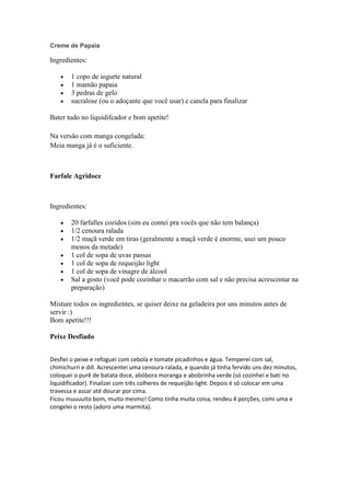 Creme de Papaia
Ingredientes:
1 copo de iogurte natural
1 mamão papaia
3 pedras de gelo
sucralose (ou o adoçante que você usar) e canela para finalizar
Bater tudo no liquidifcador e bom apetite!
Na versão com manga congelada:
Meia manga já é o suficiente.
Farfale Agridoce
Ingredientes:
20 farfalles cozidos (sim eu contei pra vocês que não tem balança)
1/2 cenoura ralada
1/2 maçã verde em tiras (geralmente a maçã verde é enorme, usei um pouco
menos da metade)
1 col de sopa de uvas passas
1 col de sopa de requeijão light
1 col de sopa de vinagre de álcool
Sal a gosto (você pode cozinhar o macarrão com sal e não precisa acrescentar na
preparação)
Misture todos os ingredientes, se quiser deixe na geladeira por uns minutos antes de
servir :)
Bom apetite!!!
Peixe Desfiado
Desfiei o peixe e refoguei com cebola e tomate picadinhos e água. Temperei com sal,
chimichurri e dill. Acrescentei uma cenoura ralada, e quando já tinha fervido uns dez minutos,
coloquei o purê de batata doce, abóbora moranga e abobrinha verde (só cozinhei e bati no
liquidificador). Finalizei com três colheres de requeijão light. Depois é só colocar em uma
travessa e assar até dourar por cima.
Ficou muuuuito bom, muito mesmo! Como tinha muita coisa, rendeu 4 porções, comi uma e
congelei o resto (adoro uma marmita).
 