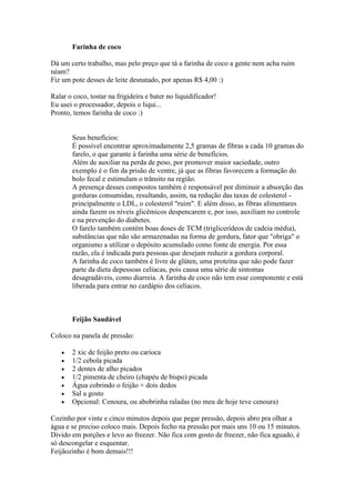 Farinha de coco
Dá um certo trabalho, mas pelo preço que tá a farinha de coco a gente nem acha ruim
néam?
Fiz um pote desses de leite desnatado, por apenas R$ 4,00 :)
Ralar o coco, tostar na frigideira e bater no liquidificador!
Eu usei o processador, depois o liqui...
Pronto, temos farinha de coco :)
Seus benefícios:
É possível encontrar aproximadamente 2,5 gramas de fibras a cada 10 gramas do
farelo, o que garante à farinha uma série de benefícios.
Além de auxiliar na perda de peso, por promover maior saciedade, outro
exemplo é o fim da prisão de ventre, já que as fibras favorecem a formação do
bolo fecal e estimulam o trânsito na região.
A presença desses compostos também é responsável por diminuir a absorção das
gorduras consumidas, resultando, assim, na redução das taxas de colesterol -
principalmente o LDL, o colesterol "ruim". E além disso, as fibras alimentares
ainda fazem os níveis glicêmicos despencarem e, por isso, auxiliam no controle
e na prevenção do diabetes.
O farelo também contém boas doses de TCM (triglicerídeos de cadeia média),
substâncias que não são armazenadas na forma de gordura, fator que "obriga" o
organismo a utilizar o depósito acumulado como fonte de energia. Por essa
razão, ela é indicada para pessoas que desejam reduzir a gordura corporal.
A farinha de coco também é livre de glúten, uma proteína que não pode fazer
parte da dieta depessoas celíacas, pois causa uma série de sintomas
desagradáveis, como diarreia. A farinha de coco não tem esse componente e está
liberada para entrar no cardápio dos celíacos.
Feijão Saudável
Coloco na panela de pressão:
2 xic de feijão preto ou carioca
1/2 cebola picada
2 dentes de alho picados
1/2 pimenta de cheiro (chapéu de bispo) picada
Água cobrindo o feijão + dois dedos
Sal a gosto
Opcional: Cenoura, ou abobrinha raladas (no meu de hoje teve cenoura)
Cozinho por vinte e cinco minutos depois que pegar pressão, depois abro pra olhar a
água e se preciso coloco mais. Depois fecho na pressão por mais uns 10 ou 15 minutos.
Divido em porções e levo ao freezer. Não fica com gosto de freezer, não fica aguado, é
só descongelar e esquentar.
Feijãozinho é bom demais!!!
 