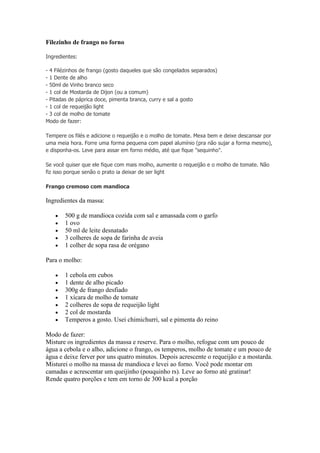 Filezinho de frango no forno
Ingredientes:
- 4 Filézinhos de frango (gosto daqueles que são congelados separados)
- 1 Dente de alho
- 50ml de Vinho branco seco
- 1 col de Mostarda de Dijon (ou a comum)
- Pitadas de páprica doce, pimenta branca, curry e sal a gosto
- 1 col de requeijão light
- 3 col de molho de tomate
Modo de fazer:
Tempere os filés e adicione o requeijão e o molho de tomate. Mexa bem e deixe descansar por
uma meia hora. Forre uma forma pequena com papel alumínio (pra não sujar a forma mesmo),
e disponha-os. Leve para assar em forno médio, até que fique "sequinho".
Se você quiser que ele fique com mais molho, aumente o requeijão e o molho de tomate. Não
fiz isso porque senão o prato ia deixar de ser light
Frango cremoso com mandioca
Ingredientes da massa:
500 g de mandioca cozida com sal e amassada com o garfo
1 ovo
50 ml de leite desnatado
3 colheres de sopa de farinha de aveia
1 colher de sopa rasa de orégano
Para o molho:
1 cebola em cubos
1 dente de alho picado
300g de frango desfiado
1 xícara de molho de tomate
2 colheres de sopa de requeijão light
2 col de mostarda
Temperos a gosto. Usei chimichurri, sal e pimenta do reino
Modo de fazer:
Misture os ingredientes da massa e reserve. Para o molho, refogue com um pouco de
água a cebola e o alho, adicione o frango, os temperos, molho de tomate e um pouco de
água e deixe ferver por uns quatro minutos. Depois acrescente o requeijão e a mostarda.
Misturei o molho na massa de mandioca e levei ao forno. Você pode montar em
camadas e acrescentar um queijinho (pouquinho rs). Leve ao forno até gratinar!
Rende quatro porções e tem em torno de 300 kcal a porção
 