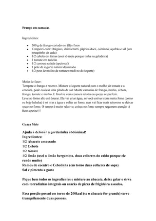Frango em camadas
Ingredientes:
500 g de frango cortado em filés finos
Temperei com: Orégano, chimichurri, páprica doce, cominho, açafrão e sal (um
pouquinho de cada)
1/2 cebola em fatias (usei só meia porque tinha na geladeira)
1 tomate em rodelas
1/2 cenoura ralada (opcional)
1 pote de iogurte natural desnatado
1/2 pote de molho de tomate (medi no do iogurte)
Modo de fazer:
Tempere o frango e reserve. Misture o iogurte natural com o molho de tomate e a
cenoura, pode colocar uma pitada de sal. Monte camadas de frango, molho, cebola,
frango, tomate e molho. E finalize com cenoura ralada ou queijo se preferir.
Leve ao forno alto até dourar. Ele vai criar água, se você estiver com muita fome (como
eu hoje hahaha) é só tirar a água e voltar ao forno, mas vai ficar mais saboroso se deixar
secar no forno. O tempo é muito relativo, coisas no forno sempre requerem atenção :)
Bom apetite!!!
Guaca Mole
Ajuda a detonar a gordurinha abdominal!
Ingredientes:
1/2 Abacate amassado
1/2 Cebola
1/2 tomate
1/2 limão (usei o limão bergamota, duas colheres do caldo porque ele
rende muito)
Ramos de coentro e Cebolinha (em torno duas colheres de sopa)
Sal e pimenta a gosto
Pique bem todos os ingredientes e misture ao abacate, deixe gelar e sirva
com torradinhas integrais ou snacks de pizza de frigideira assados.
Essa porção possui em torno de 200kcal (se o abacate for grande) serve
tranquilamente duas pessoas.
 