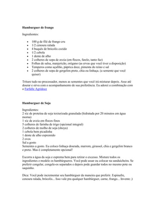 Hamburguer de frango
Ingredientes:
100 g de filé de frango cru
1/2 cenoura ralada
4 buquês de brócolis cozido
1/2 cebola
1 dente de alho
2 colheres de sopa de aveia (em flocos, farelo, tanto faz)
Folhas de salsa, manjericão, orégano (as ervas que você tiver a disposição)
Temperos como açafrão, páprica doce, pimenta do reino e sal
2 colheres de sopa de gergelim preto, chia ou linhaça. (a semente que você
quiser)
Triture tudo no processador, menos as sementes que você irá misturar depois. Asse até
dourar e sirva com o acompanhamento de sua preferência. Eu adorei a combinação com
o Farfalle Agridoce
Hamburguer de Soja
Ingredientes:
2 xíc de proteína de soja texturizada granulada (hidratada por 20 minutos em água
morna)
1 xíc de aveia em flocos finos
5 colheres de farinha de trigo (opcional integral)
2 colheres de molho de soja (shoyu)
1 cebola bem picadinha
1 dente de alho espremido
2 ovos
Sal a gosto
Sementes a gosto. Eu coloco linhaça dourada, marrom, girassol, chia e gergelim branco
e preto. Mas é completamente opcional!
Escorra a água da soja e esprema bem para retirar o excesso. Misture todos os
ingredientes e modele os hambúrgueres. Você pode assar ou colocar na sanduicheira. Se
preferir congelar, congele-os separados e depois pode guardar todos no mesmo pote ou
saquinho.
Dica: Você pode incrementar seu hambúrguer da maneira que preferir. Espinafre,
cenoura ralada, brócolis... Isso vale pra qualquer hambúrguer, carne, frango... Invente ;)
 