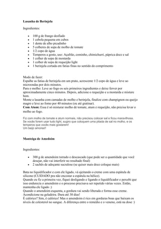 Lasanha de Berinjela
Ingredientes:
100 g de frango desfiado
1 cebola pequena em cubos
1 dente de alho picadinho
5 colheres de sopa de molho de tomate
1/2 copo de água
Temperos a gosto, uso: Açafrão, cominho, chimichurri, páprica doce e sal
1 colher de sopa de mostarda
1 colher de sopa de requeijão light
1 berinjela cortada em fatias finas no sentido do comprimento
Modo de fazer:
Espalhe as fatias de berinjela em um prato, acrescente 1/2 copo de água e leve ao
microondas por dois minutos.
Para o molho: Leve ao fogo os seis primeiros ingredientes e deixe ferver por
aproximadamente cinco minutos. Depois, adicione o requeijão e a mostarda e misture
bem.
Monte a lasanha com camadas de molho e berinjela, finalize com champignon ou queijo
magro e leve ao forno por 40 minutos (ou até gratinar).
Com Atum: Essa é só misturar molho de tomate, atum e requeijão, não precisa levar o
molho ao fogo.
Fiz com molho de tomate e atum normais, não precisou colocar sal e ficou maravilhosa.
Se vocês forem usar tudo light, sugiro que coloquem uma pitada de sal no molho, e os
temperos que vocês mais gostarem!
Um beijo amores!!
Manteiga de Amedoim
Ingredientes:
300 g de amendoim torrado e descascado (que pode ser a quantidade que você
desejar, não vai interferir no resultado final)
2 sachês de adoçante sucralose (se quiser mais doce coloque mais)
Bata no liquidificador e com ele ligado, vá ajeitando o creme com uma espátula de
silicone (CUIDADO pra não encostar a espátula na hélice).
Quando eu fiz a primeira vez, fiquei desligando e ligando o liquidificador e percebi que
isso endurecia o amendoim e o processo precisava ser repetido várias vezes. Então,
mantenha ele ligado :)
Quando o amendoim esquenta, a gordura vai sendo liberada e forma esse creme.
Acondicione na geladeira. Dura até 30 dias!
É calórico? Sim, é calórico! Mas o amendoim é rico em gorduras boas que baixam os
níveis de colesterol no sangue. A diferença entre o remédio e o veneno, está na dose :)
 