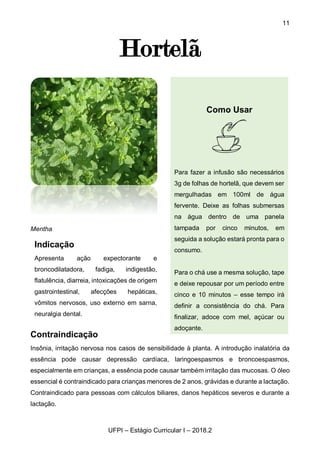 11
UFPI – Estágio Curricular I – 2018.2
Hortelã
Mentha
Contraindicação
Insônia, irritação nervosa nos casos de sensibilidade à planta. A introdução inalatória da
essência pode causar depressão cardíaca, laringoespasmos e broncoespasmos,
especialmente em crianças, a essência pode causar também irritação das mucosas. O óleo
essencial é contraindicado para crianças menores de 2 anos, grávidas e durante a lactação.
Contraindicado para pessoas com cálculos biliares, danos hepáticos severos e durante a
lactação.
Indicação
Apresenta ação expectorante e
broncodilatadora, fadiga, indigestão,
flatulência, diarreia, intoxicações de origem
gastrointestinal, afecções hepáticas,
vômitos nervosos, uso externo em sarna,
neuralgia dental.
Como Usar
Para fazer a infusão são necessários
3g de folhas de hortelã, que devem ser
mergulhadas em 100ml de água
fervente. Deixe as folhas submersas
na água dentro de uma panela
tampada por cinco minutos, em
seguida a solução estará pronta para o
consumo.
Para o chá use a mesma solução, tape
e deixe repousar por um período entre
cinco e 10 minutos – esse tempo irá
definir a consistência do chá. Para
finalizar, adoce com mel, açúcar ou
adoçante.
 