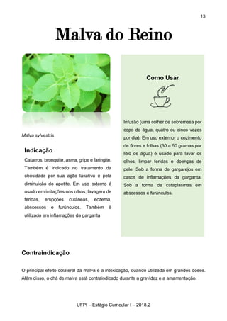 13
UFPI – Estágio Curricular I – 2018.2
Malva do Reino
Malva sylvestris
Contraindicação
O principal efeito colateral da malva é a intoxicação, quando utilizada em grandes doses.
Além disso, o chá de malva está contraindicado durante a gravidez e a amamentação.
Indicação
Catarros, bronquite, asma, gripe e faringite.
Também é indicado no tratamento da
obesidade por sua ação laxativa e pela
diminuição do apetite. Em uso externo é
usado em irritações nos olhos, lavagem de
feridas, erupções cutâneas, eczema,
abscessos e furúnculos. Também é
utilizado em inflamações da garganta
Como Usar
Infusão (uma colher de sobremesa por
copo de água, quatro ou cinco vezes
por dia). Em uso externo, o cozimento
de flores e folhas (30 a 50 gramas por
litro de água) é usado para lavar os
olhos, limpar feridas e doenças de
pele. Sob a forma de gargarejos em
casos de inflamações da garganta.
Sob a forma de cataplasmas em
abscessos e furúnculos.
 