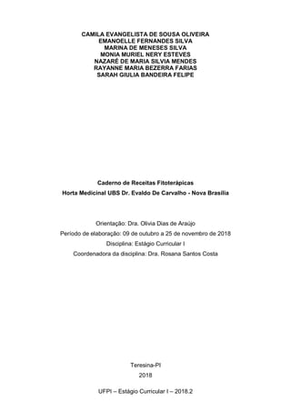 1
UFPI – Estágio Curricular I – 2018.2
CAMILA EVANGELISTA DE SOUSA OLIVEIRA
EMANOELLE FERNANDES SILVA
MARINA DE MENESES SILVA
MONIA MURIEL NERY ESTEVES
NAZARÉ DE MARIA SILVIA MENDES
RAYANNE MARIA BEZERRA FARIAS
SARAH GIULIA BANDEIRA FELIPE
Caderno de Receitas Fitoterápicas
Horta Medicinal UBS Dr. Evaldo De Carvalho - Nova Brasília
Orientação: Dra. Olivia Dias de Araújo
Período de elaboração: 09 de outubro a 25 de novembro de 2018
Disciplina: Estágio Curricular I
Coordenadora da disciplina: Dra. Rosana Santos Costa
Teresina-PI
2018
 