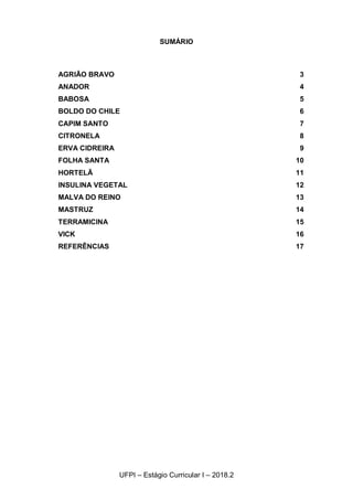 2
UFPI – Estágio Curricular I – 2018.2
SUMÁRIO
AGRIÃO BRAVO 3
ANADOR 4
BABOSA 5
BOLDO DO CHILE 6
CAPIM SANTO 7
CITRONELA 8
ERVA CIDREIRA 9
FOLHA SANTA 10
HORTELÃ 11
INSULINA VEGETAL 12
MALVA DO REINO 13
MASTRUZ 14
TERRAMICINA 15
VICK 16
REFERÊNCIAS 17
 