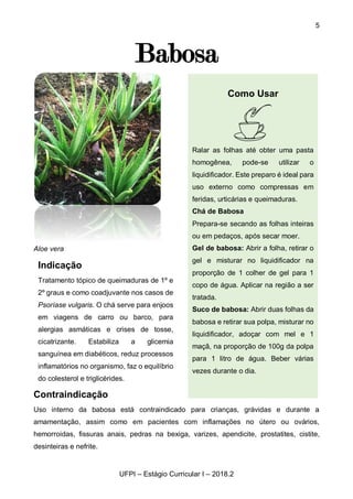 5
UFPI – Estágio Curricular I – 2018.2
Babosa
Aloe vera
Contraindicação
Uso interno da babosa está contraindicado para crianças, grávidas e durante a
amamentação, assim como em pacientes com inflamações no útero ou ovários,
hemorroidas, fissuras anais, pedras na bexiga, varizes, apendicite, prostatites, cistite,
desinteiras e nefrite.
Indicação
Tratamento tópico de queimaduras de 1º e
2º graus e como coadjuvante nos casos de
Psoríase vulgaris. O chá serve para enjoos
em viagens de carro ou barco, para
alergias asmáticas e crises de tosse,
cicatrizante. Estabiliza a glicemia
sanguínea em diabéticos, reduz processos
inflamatórios no organismo, faz o equilíbrio
do colesterol e triglicérides.
Como Usar
Ralar as folhas até obter uma pasta
homogênea, pode-se utilizar o
liquidificador. Este preparo é ideal para
uso externo como compressas em
feridas, urticárias e queimaduras.
Chá de Babosa
Prepara-se secando as folhas inteiras
ou em pedaços, após secar moer.
Gel de babosa: Abrir a folha, retirar o
gel e misturar no liquidificador na
proporção de 1 colher de gel para 1
copo de água. Aplicar na região a ser
tratada.
Suco de babosa: Abrir duas folhas da
babosa e retirar sua polpa, misturar no
liquidificador, adoçar com mel e 1
maçã, na proporção de 100g da polpa
para 1 litro de água. Beber várias
vezes durante o dia.
 