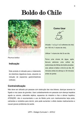 6
UFPI – Estágio Curricular I – 2018.2
Boldo do Chile
Peumus boldus
Contraindicação
Não deve ser utilizado por pessoas com obstrução das vias biliares, doenças severas no
fígado e nos casos de gravidez. Usar cuidadosamente em pessoas com doença hepática
aguda ou severa, colecistite séptica, espasmos do intestino e íleo e câncer hepático.
ATENÇÃO: não é recomendado o uso do Boldo junto com medicamentos tarja preta,
calmantes e remédios para dormir, pois pode aumentar o efeito destes medicamentos e
causar graves problemas de saúde.
Como Usar
Infusão: 1 a 2 g (1 a 2 colheres de chá)
em 150 ml (1 xicara de chá).
Utilizar 1 xícara de chá 2x ao dia.
Ferva uma xícara de água, após
fervura adicione uma colher de
sobremesa de folhas de boldo picadas;
coe; adoce e beba o chá 2x ao dia, 30
minutos antes do almoço e 30 minutos
antes do jantar.
Indicação
Este produto é indicado para o tratamento
de distúrbios digestivos leves, atuando na
redução de espasmos gastrointestinais
(cólicas).
 