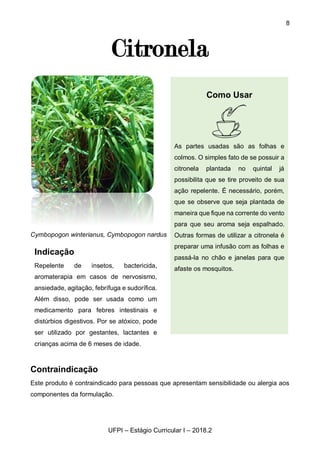 8
UFPI – Estágio Curricular I – 2018.2
Citronela
Cymbopogon winterianus, Cymbopogon nardus
Contraindicação
Este produto é contraindicado para pessoas que apresentam sensibilidade ou alergia aos
componentes da formulação.
Indicação
Repelente de insetos, bactericida,
aromaterapia em casos de nervosismo,
ansiedade, agitação, febrífuga e sudorífica.
Além disso, pode ser usada como um
medicamento para febres intestinais e
distúrbios digestivos. Por se atóxico, pode
ser utilizado por gestantes, lactantes e
crianças acima de 6 meses de idade.
Como Usar
As partes usadas são as folhas e
colmos. O simples fato de se possuir a
citronela plantada no quintal já
possibilita que se tire proveito de sua
ação repelente. É necessário, porém,
que se observe que seja plantada de
maneira que fique na corrente do vento
para que seu aroma seja espalhado.
Outras formas de utilizar a citronela é
preparar uma infusão com as folhas e
passá-la no chão e janelas para que
afaste os mosquitos.
 