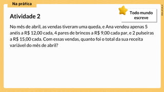 No mês de abril, as vendas tiveram uma queda, e Ana vendeu apenas 5
anéis a R$ 12,00 cada, 4 pares de brincos a R$ 9,00 cada par, e 2 pulseiras
a R$ 15,00 cada. Com essas vendas, quanto foi o total da sua receita
variável do mês de abril?
Atividade 2
Todo mundo
escreve
 