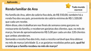 Na família de Ana, além do salário fixo dela, de R$ 550,00, também há a
renda fixa dos seu pais, proveniente do salário-mínimo de R$ 1.320,00
que cada um recebe.
Além disso, eles trabalharam nos finais de semana como garçons no
restaurante da família, e receberam gorjetas dos clientes, que, no mês de
março, foram de aproximadamente R$ 5,00 por cada um dos 120 clientes
que ambos atenderam.
Somando a receita fixa dos três, mais a receita variável que Ana obteve
no mês de março (atividade 1), e as gorjetas recebidas pelos pais, qual foi
o total que a família recebeu no mês de março?
Renda familiar de Ana
Todo mundo
escreve
 