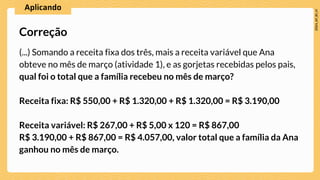 (...) Somando a receita fixa dos três, mais a receita variável que Ana
obteve no mês de março (atividade 1), e as gorjetas recebidas pelos pais,
qual foi o total que a família recebeu no mês de março?
Receita fixa: R$ 550,00 + R$ 1.320,00 + R$ 1.320,00 = R$ 3.190,00
Receita variável: R$ 267,00 + R$ 5,00 x 120 = R$ 867,00
R$ 3.190,00 + R$ 867,00 = R$ 4.057,00, valor total que a família da Ana
ganhou no mês de março.
Correção
 