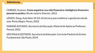 Referências
CERBASI, Gustavo. Como organizar sua vida financeira: inteligência financeira
pessoal na prática. Rio de Janeiro: Elsevier, 2012.
LEMOV, Doug. Aula Nota 10 3.0: 63 técnicas para melhorar a gestão da sala de
aula. Porto Alegre: Penso, 2023
PARANÁ (ESTADO). Secretaria da Educação. Material de Apoio ao Professor.
Paraná, 2022.
SÃO PAULO (ESTADO). Secretaria da Educação. Currículo Paulista do Ensino
Fundamental. São Paulo, 2019.
 