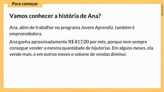 Ana, além de trabalhar no programa Jovem Aprendiz, também é
empreendedora.
Ana ganha aproximadamente R$ 817,00 por mês, porque nem sempre
consegue vender a mesma quantidade de bijuterias. Em alguns meses, ela
vende mais, e em outros meses o volume de vendas diminui.
Vamos conhecer a história de Ana?
 