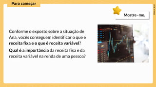 Conforme o exposto sobre a situação de
Ana, vocês conseguem identificar o que é
receita fixa e o que é receita variável?
Qual é a importância da receita fixa e da
receita variável na renda de uma pessoa?
Mostre–me.
 