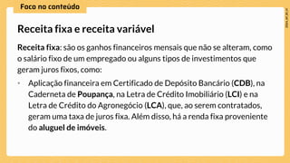 Receita fixa: são os ganhos financeiros mensais que não se alteram, como
o salário fixo de um empregado ou alguns tipos de investimentos que
geram juros fixos, como:
• Aplicação financeira em Certificado de Depósito Bancário (CDB), na
Caderneta de Poupança, na Letra de Crédito Imobiliário (LCI) e na
Letra de Crédito do Agronegócio (LCA), que, ao serem contratados,
geram uma taxa de juros fixa. Além disso, há a renda fixa proveniente
do aluguel de imóveis.
Receita fixa e receita variável
 
