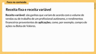 Receita variável: são ganhos que variam de acordo com o volume de
vendas ou de trabalho de um profissional autônomo, e rendimentos
financeiros provenientes de aplicações, como, por exemplo, compra de
ações na Bolsa de Valores.
Receita fixa e receita variável
 