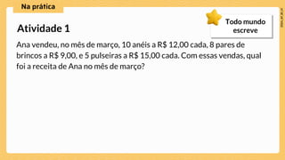 Ana vendeu, no mês de março, 10 anéis a R$ 12,00 cada, 8 pares de
brincos a R$ 9,00, e 5 pulseiras a R$ 15,00 cada. Com essas vendas, qual
foi a receita de Ana no mês de março?
Atividade 1
Todo mundo
escreve
 