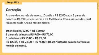 Ana vendeu, no mês de março, 10 anéis a R$ 12,00 cada, 8 pares de
brincos a R$ 9,00, e 5 pulseiras a R$ 15,00 cada. Com essas vendas, qual
foi a receita de Ana no mês de março?
10 anéis x R$ 12,00 = R$ 120,00
8 pares de brincos x R$ 9,00 = R$ 72,00
5 pulseiras x R$ 15,00 = R$ 75,00
R$ 120,00 + R$ 72,00 + R$ 75,00 = R$ 267,00 total da receita variável
no mês de março.
Correção
 