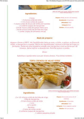Flôr da kakau                                                http://flordakakau.blogspot.com/2010/06/especial-festa-junina.html




                                                                        Bolo de milho com queijo: delícia bem caseira
                                                                                    Foto: Ormuzd Alves
                                  Ingredientes:

                                                                             Preparo: Médio (de 30 a 45 minutos)
                                          — 3 ovos
                                 — 2 xícaras (chá) de leite                        Rendimento: 10 porções
                              — 1 1/2 xícara (chá) de açúcar                           Dificuldade: Fácil
                   — 1 xícara (chá) de flocos de milho pré-cozidos
                                                                                        Categoria: Bolo
                            — 2 colheres (sopa) de margarina
                      — 3/4 de xícara (chá) de queijo meia cura                    Calorias: 325 por porção

                       — 3/4 de xícara (chá) de farinha de trigo
                          — 1 colher (sopa) de fermento em pó


                                                 Modo de preparo:

                Aqueça o forno a 200ºC. No liquidificador bata os ovos, o leite, o açúcar, os flocos de
                milho, a margarina e o queijo. Retire do liquidificador, misture a farinha de trigo e o
                  fermento. Ponha em uma assadeira untada com margarina e leve ao forno por 40
                           minutos. Deixe esfriar e desenforme. Polvilhe açúcar e canela.

                                                        Dicas:

                        Substitua o queijo meia cura por branco fresco. Fica ótimo também.

                                        TORTA CREMOSA DE MILHO VERDE




                                                                 Torta cremosa de milho verde: uma delícia sem igual
                                                                                Foto: Ormuzd Alves
                                Ingredientes

                                                                               Preparo: Demorado (acima de 45
                     .2 e 1/2 xícaras (chá) de farinha de trigo
                                                                                           minutos)
                                 .150g de margarina
                            .1/4 de xícara (chá) de leite                          Rendimento: 12 porções
                                        .1 ovo                                         Dificuldade: Fácil
                                     .sal a gosto
                                                                              Categoria: Torta salgada e quiche
                                       Recheio:
                                                                                   Calorias: 407 por porção
                               .3 latas de milho verde
                          .2 colheres (sopa) de margarina
                                               .1 cebola pequena picada

2 de 8                                                                                                        26/6/2011 09:49
 