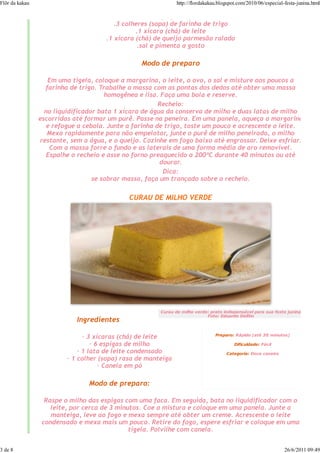 Flôr da kakau                                                 http://flordakakau.blogspot.com/2010/06/especial-festa-junina.html

                                              .1 cebola pequena picada
                                        .3 colheres (sopa) de farinha de trigo
                                               .1 xícara (chá) de leite
                                     .1 xícara (chá) de queijo parmesão ralado
                                                .sal e pimenta a gosto

                                                 Modo de preparo

                   Em uma tigela, coloque a margarina, o leite, o ovo, o sal e misture aos poucos a
                  farinha de trigo. Trabalhe a massa com as pontas dos dedos até obter uma massa
                                      homogênea e lisa. Faça uma bola e reserve.
                                                        Recheio:
                  no liquidificador bata 1 xícara de água da conserva de milho e duas latas de milho
                escorridas até formar um purê. Passe na peneira. Em uma panela, aqueça a margarina
                   e refogue a cebola. Junte a farinha de trigo, toste um pouco e acrescente o leite.
                   Mexa rapidamente para não empelotar, junte o purê de milho peneirado, o milho
                restante, sem a água, e o queijo. Cozinhe em fogo baixo até engrossar. Deixe esfriar.
                    Com a massa forre o fundo e as laterais de uma forma média de aro removível.
                   Espalhe o recheio e asse no forno preaquecido a 200ºC durante 40 minutos ou até
                                                        dourar.
                                                         Dica:
                                  se sobrar massa, faça um trançado sobre o recheio.

                                             CURAU DE MILHO VERDE




                                                       Curau de milho verde: prato indispensável para sua festa junina
                                                                           Foto: Eduardo Delfim
                            Ingredientes

                                                                               Preparo: Rápido (até 30 minutos)
                               — 3 xícaras (chá) de leite
                                  — 6 espigas de milho                                  Dificuldade: Fácil
                             — 1 lata de leite condensado                           Categoria: Doce caseiro
                         — 1 colher (sopa) rasa de manteiga
                                     — Canela em pó

                                Modo de preparo:

                  Raspe o milho das espigas com uma faca. Em seguida, bata no liquidificador com o
                    leite, por cerca de 3 minutos. Coe a mistura e coloque em uma panela. Junte a
                    manteiga, leve ao fogo e mexa sempre até obter um creme. Acrescente o leite
                 condensado e mexa mais um pouco. Retire do fogo, espere esfriar e coloque em uma
                                              tigela. Polvilhe com canela.


3 de 8                                                                                                         26/6/2011 09:49
 