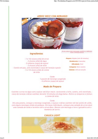 Flôr da kakau                                                      http://flordakakau.blogspot.com/2010/06/especial-festa-junina.html




                                               ARROZ DOCE COM MORANGO




                                                                              Arroz-doce com morango: prático e delicioso
                                                                                          Foto: Ormuzd Alves
                                      Ingredientes

                                                                                    Preparo: Rápido (até 30 minutos)
                               — 1 e 1/2 xícara (chá) de arroz
                                   — 3 xícaras (chá) de água                              Rendimento: 8 porções
                                — 3 colheres (sopa) de açúcar                                Dificuldade: Fácil
                                   — 3 xícaras (chá) de leite
                                                                                         Categoria: Doce caseiro
                 — Canela em pau, anis-estrelado e casca de laranja a gosto
                              — 1 e 1/2 xícara (chá) de creme                            Calorias: 233 por porção

                                            de leite

                                                                Calda
                                                 — 1 pacote de morango congelado
                                                    — 4 colheres (sopa) de açúcar


                                                      Modo de Preparo

                Cozinhe o arroz na água com o açúcar até ficar macio. Acrescente o leite, canela, anis-estrelado, a
                casca de laranja e deixe cozinhar durante 15 minutos em fogo baixo. Retire os temperos e misture
                                                        o creme de leite.

                                                            Calda
                 Em uma panela, coloque o morango congelado, o açúcar e deixe cozinhar até dar ponto de calda,
                com alguns morangos ainda em pedaços. Em taças individuais, coloque uma camada de arroz-doce,
                  uma camada de calda e termine com o arroz-doce. Decore com morango e leve à geladeira até o
                                                     momento de servir.


                                                       CANJICA LIGHT




4 de 8                                                                                                              26/6/2011 09:49
 
