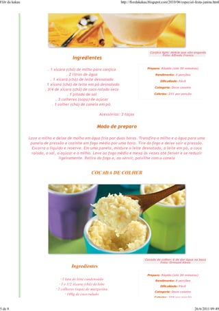 Flôr da kakau                                                        http://flordakakau.blogspot.com/2010/06/especial-festa-junina.html




                                                                                        Canjica light: delícia que não engorda
                                                                                                 Foto: Alfredo Franco
                                         Ingredientes

                           . 1 xícara (chá) de milho para canjica                     Preparo: Rápido (até 30 minutos)

                                       . 2 litros de água                                   Rendimento: 3 porções
                             . 1 xícara (chá) de leite desnatado                               Dificuldade: Fácil
                        . 1 xícara (chá) de leite em pó desnatado
                                                                                           Categoria: Doce caseiro
                         . 3/4 de xícara (chá) de coco ralado seco
                                       . 1 pitada de sal                                   Calorias: 251 por porção

                                . 3 colheres (sopa) de açúcar
                              . 1 colher (chá) de canela em pó.

                                                          Acessórios: 3 taças


                                                         Modo de preparo

                Lave o milho e deixe de molho em água fria por duas horas. Transfira o milho e a água para uma
                 panela de pressão e cozinhe em fogo médio por uma hora. Tire do fogo e deixe sair a pressão.
                  Escorra o líquido e reserve. Em uma panela, misture o leite desnatado, o leite em pó, o coco
                  ralado, o sal, o açúcar e o milho. Leve ao fogo médio e mexa às vezes até ferver e se reduzir
                                  ligeiramente. Retire do fogo e, ao servir, polvilhe com a canela


                                                     COCADA DE COLHER




                                                                                     Cocada de colher: é de dar água na boca
                                                                                              Foto: Ormuzd Alves
                                        Ingredientes
                                                                                      Preparo: Rápido (até 30 minutos)
                                  · 1 lata de leite condensado                              Rendimento: 8 porções
                                 · 1 e 1/2 xícara (chá) de leite                               Dificuldade: Fácil
                              · 2 colheres (sopa) de margarina
                                                                                           Categoria: Doce caseiro
                                      · 100g de coco ralado
                                                                                           Calorias: 258 por porção



5 de 8                                                                                                                26/6/2011 09:49
 