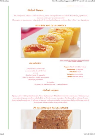 Flôr da kakau                                                             http://flordakakau.blogspot.com/2010/06/especial-festa-junina.html

                                                                                                Calorias: 258 por porção


                                      Modo de Preparo

                  Em uma panela, coloque o leite condensado, o leite, a margarina e o coco ralado. Cozinhe em fogo brando,
                                                   mexendo sempre, por aproximadamente
                15 minutos, ou até começar a soltar do fundo da panela. Distribua em potinhos, deixe esfriar e leve à geladeira.


                                                 BOM-BOCADO DE MANDIOCA




                                                                                      Bom-bocado de mandioca: sabor da fazenda
                                                                                               Foto: Claudio Pinheiro
                                         Ingredientes:
                                                                                           Preparo: Rápido (até 30 minutos)
                                    .1 lata de leite condensado                                 Rendimento: 29 porções
                                  .1 xícara (chá) de leite de coco                                  Dificuldade: Fácil
                                               .6 ovos
                                                                                                Categoria: Doce caseiro
                                   .1 colher (sopa) de manteiga
                                                                                                Calorias: 235 por porção
                              .500 g de mandioca ralada no ralo fino
                                       .Manteiga para untar
                                                                Acessórios:
                                               .29 formas de bom-bocado com 5 cm de diâmetro


                                                            Modo de preparo:

                Aqueça o forno em temperatura média. Numa tigela misture delicadamente o leite condensado, o leite de coco, os
                  ovos, a manteiga e a mandioca ralada. Unte as forminhas com manteiga e distribua nelas a mistura. Leve ao
                forno em banho-maria por 40 minutos ou até que, enfiando um palito, ele saia limpo. Deixe esfriar bem antes de
                                              desenformar o bom-bocado. Sirva frio ou gelado.


                                              PÉ DE MOLEQUE DE GELADEIRA




6 de 8                                                                                                                     26/6/2011 09:49
 