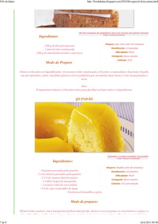 Flôr da kakau                                                               http://flordakakau.blogspot.com/2010/06/especial-festa-junina.html




                                                                     Pé-de-moleque de geladeira: faça em menos de quinze minutos
                                                                                         Foto: Ormuzd Alves
                                 Ingredientes

                                                                                            Preparo: Zás-trás (até 15 minutos)
                                     . 300 g de biscoito maisena
                                                                                                  Rendimento: 12 porções
                                     . 1 lata de leite condensado
                              . 400 g de amendoim torrado e sem casca                                 Dificuldade: Fácil

                                                                                                  Categoria: Doce caseiro

                                                                                                        Calorias: 224
                                       Modo de Preparo

                Triture os biscoitos no liquidificador. Acrescente o leite condensado, o biscoito e o amendoim e bata bem. Espalhe
                 em um refratário, cubra com filme plástico e leve à geladeira por no mínimo duas horas. Corte em quadrados e
                                                                         sirva.

                                                                       Dica
                              É importante triturar os biscoitos antes para facilitar ao bater todos os ingredientes.


                                                                 QUINDÃO




                                                                                               Quindão: o sabor também é grandão!
                                                                                                      Foto: Mauro Holanda
                                             Ingredientes:
                                                                                             Preparo: Rápido (até 30 minutos)
                                  · 10 gemas passadas pela peneira                                Rendimento: 10 porções
                               · 2 ovos inteiros passados pela peneira                                Dificuldade: Fácil
                                   · 2 1/4 de xícara (chá) de açúcar
                                                                                                  Categoria: Doce caseiro
                                     · 1 colher (sopa) de margarina
                                                                                                  Calorias: 311 por porção
                                    · 2 xícaras (chá) de coco ralado
                                  · 1/4 de copo (requeijão) de água
                                                           · Essência de baunilha a gosto


                                                             Modo de preparo:

                Misture bem o açúcar com a margarina até ficar uma farofa. Junte o coco, as gemas, os ovos inteiros, a água e a
                 baunilha. Mexa até ficar homogêneo e deixe essa mistura descansar por uma hora. Despeje em um refratário

7 de 8                                                                                                                       26/6/2011 09:49
 