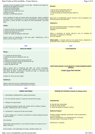 Bem-Vindo ao Sítio do Bello - Frutas Nativas                                                                                      Page 2 of 4
 1 pacote e meio de gelatina incolor em pó 18g – hidratá-la com água fria
 800 gramas de polpa de cambuci                                             Mousse :
 1 xícara de hortelã picada
 2 xícaras de chá de açúcar                                                 1 lata de leite condensado (395 ml)
 1 lata de creme de leite sem soro                                          1 lata de creme de leite (395 ml)
 3 claras em neve                                                           1,5 lata de polpa de araçá peneirada (600 ml)
 Morango e hortelã para decorar                                             1 ovo

 Leve a gelatina ao fogo em banho-maria até derreter. Retire a gelatina     Bata tudo no liquidificador alguns minutos e leve à geladeira, em
 do banho maria e acrescente os outros ingredientes. Acrescente depois      forma de pudim, até endurecer.
 de mexer o creme de leite e as claras em neve lentamente. Leve para
 gelar.
                                                                            Cobertura :

 Coulis :
                                                                            250 g de morangos lavados e cortados e metades
                                                                            50 g de suspiros pequenos
 1   xícara de chá de suco de cambuci com araçá                             Chantilly
 2   xícaras de açúcar de confeiteiro
 2   colheres de sopa de mel
 1   colher de raspas de gengibre (opcional)                                Sobre o merengue já pronto, decore-o com as metades de
                                                                            morangos, os suspiros e o chantilly.
                                                                            Sirva em seguida.
 Misture todos os ingredientes e leve para gelar. Desenforme o flã e
 decore com as frutas e o coulis.
                                                                            Observação: o mousse pode ser de outras frutas, adaptando a
                                                                            proporção entre a polpa e os outros ingredientes.


                                    subir                                                                 subir

                             BOLO DE ARAÇÁ                                                           A SUA RECEITA

 Massa :


 2   ½ xícaras de chá de açúcar
 2   colheres de sopa de margarina sem sal
 4   ovos
 3   xícaras de chá de farinha de trigo peneirada
 2   colheres de chá bem cheias de fermento em pó
 1   ½ xícaras de polpa de araçá
 1   colher de sopa de mel
                                                                            VOCÊ PODE ENVIAR A SUA RECEITA E PUBLICAREMOS NESTE
 Bata o açúcar com a margarina até obter um creme homogêneo.                                      ESPAÇO
 Acrescente as clara em neve, batendo bem. Junte os ovos, um a um,
 sem parar de bater. Acrescente a farinha de trigo e o fermento aos                          CLIQUE AQUI PARA ENVIAR!
 poucos. Por último, junte a polpa.


 Coloque em forma de bolo inglês.


 Cobertura :


 Molhar o bolo com suco ou refrigerante de guaraná.
 Aquecer barra de chocolate para cobertura e cobri-lo.

                                    subir                                                                 subir

                            ARROZ COM PEQUI                                        MOUSSE DE CUPUAÇU (Cláudia do Espaço Zym)


 1 - Descongele completamente o pequi previamente.


 2 - Em uma panela coloque ½ xícara de chá de óleo de pequi.
                                                                            Ingredientes
 3 - Refogue em fogo brando.
                                                                            01 lata de leite condensado
 4 - Acrescente tempero a gosto (sal, cebola, alho) e coloque 4 pequis      01 lata de creme de leite
 lavados, refogando por mais 2 minutos.                                     01 sache de polpa de Cupuaçu (100 g)


 5 - Acrescente 2 xícaras de chá de arroz lavado.                           Modo de Preparo


 6 - Deixe refogar por 2 minutos e acrescente 4 xícaras de água fervendo    Derreta a polpa congelada, acrescente o leite condensado e
 e deixe cozinhar.                                                          o creme de leite.
                                                                            Bata em liquidificador os 3 ingredientes por 3 minutos.
                                                                            Leve para gelar e sirva após 12 horas.
 Sirva Quente.

                                                                            Rendimento: 5 porções.
 Observação: Recomenda-se o uso de óleo de pequi em conjunto com o
 pequi ("caroço").


 Outros pratos, como galinhada com pequi, também podem ser


http://www.sitiodobello.com.br/receitas.htm                                                                                        16/7/2011
 