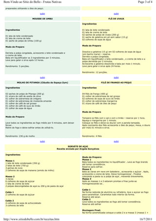 Bem-Vindo ao Sítio do Bello - Frutas Nativas                                                                                   Page 3 of 4
 preparados utilizando o óleo de pequi.

                                   subir                                                               subir

                           MOUSSE DE UMBU                                                        FLÃ DE UVAIA

                                                                       Ingredientes


 Ingredientes                                                          01   lata de leite condensado
                                                                       01   lata de creme de leite
                                                                       02   saches de polpa de Uvaia (200 g)
 01 lata de leite condensado
                                                                       01   sache de gelatina em pó sem sabor (15 g)
 01 lata de creme de leite
                                                                       02   colheres de sopa de água
 01 sache de polpa de Umbu (100 g)

                                                                       Modo de Preparo
 Modo de Preparo

                                                                       Dissolva a gelatina (15 g) em 02 colheres de sopa de água
 Derreta a polpa congelada, acrescente o leite condensado e
                                                                       (em banho maria) - reserve.
 o creme de leite.
                                                                       Derreta a polpa congelada.
 Bata em liquidificador os 3 ingredientes por 3 minutos.
                                                                       Bata em liquidificador o leite condensado , o creme de leite e a
 Leve para gelar e sirva após 12 horas.
                                                                       polpa derretida por 2 minutos.
                                                                       Acrescente a gelatina dissolvida e bata por mais 1 minuto.
 Rendimento: 5 porções.                                                Leve para gelar e sirva após 24 horas.


                                                                       Rendimento: 12 porções.

                                   subir                                                               subir

             MOLHO DE PITANGA (Cláudia do Espaço Zym)                                     FILÉ DE FRANGO AO PEQUI

 Ingredientes                                                          Ingredientes


 02   saches de polpa de Pitanga (200 g)                               04   filés de frango (400 g)
 01   xícara de café de azeite de oliva                                01   colher de sobremesa de sal grosso
 01   colher de sobremesa de orégano                                   02   solheres de sopa de suco do limão
 01   colher de sobremesa de mostarda amarela                          01   colher de sobremesa margarina
 01   colher de café de sal grosso                                     01   xícara de café de óleo de pequi
 01   colher de café de suco do limão
 01   colher de sopa de água
                                                                       Modo de Preparo

 Modo de Preparo
                                                                       Tempere os filés com o sal e com o limão - reserve por 1 hora.
                                                                       Aqueça a margarina por 1 minuto.
 Leve todos os ingredientes ao fogo médio por 5 minutos, sem deixar    Coloque os filés e deixe-os dourar com a panela tampada.
 ferver.                                                               Após cozimento dos filés acrescente o óleo de pequi, mexa, e doure
 Retire do fogo e deixe esfriar antes de utilizá-lo.                   por mais 01 minuto e sirva.



 Rendimento: 230 g de molho                                            Rendimento: 4 filés

                                   subir                                                               subir

                                                            SORVETE DE AÇAI
                                                  Receita enviada por Angela Gonçalves

 Ingredientes:
                                                                       Modo de Preparo:
                                                                       Massa 1
 Massa 1
                                                                       Bata todos os ingredientes no liquidificador . Leve ao fogo brando
 1 lata de leite condensado (350 g)
                                                                       até tomar consistência.
 2 latas de leite (750 g)
                                                                       Reserve para esfriar.
 3 gemas de ovos
                                                                       Massa 2
 2 colheres de sopa de maisena (amido de milho)
                                                                       Bata as claras em neve em batedeira , acrescente o açúcar . Após,
                                                                       acrescente o creme de leite. Deixe homogeneizar . Finalize
 Massa 2                                                               colocando a pasta ou a polpa de açaí , mexendo brevemente.
 3 claras                                                              Massa 3
 6 colheres de sopa de açúcar                                          Após as massas 1 e 2 estarem prontas e frias junte-as
 1 lata de creme de leite                                              homogeneizando-as .
 2 polpas descongeladas de açaí ou 200 g de pasta de açaí
                                                                       Calda 1
 Calda 1                                                               Na forma redonda de alumínio ou refratário, leve o açúcar ao fogo
 2 colheres de sopa de açúcar                                          para caramelizar. Caramelize todo interior da forma.
                                                                       Reserve até secar.
                                                                       Calda 2
 Calda 2
                                                                       Leve todos os ingredientes ao fogo até tomar consistência.
 4 colheres de sopa de achocolatado
                                                                       Reserve até esfriar
 3 colheres de leite

                                                                       Montagem Final:
                                                                       Na forma caramelizada coloque a calda 2 e a massa 3 (massa 1 +


http://www.sitiodobello.com.br/receitas.htm                                                                                      16/7/2011
 