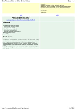 Bem-Vindo ao Sítio do Bello - Frutas Nativas                                                                                        Page 4 of 4
                                                                             massa 2).
                                                                             Leve para congelar . Tempo estimado 24 horas.
                                                                             Para servir , retire a forma do congelador/freezer e deixe em
                                                                             temperatura ambiente por 20 minutos, desenforme e sirva .


                                                                             Rendimento:
                                                                             10 porções.

                                    subir                                                                   subir

                 NHOQUE AO MOLHO DE CAMBUCI
                   Receita do Restaurante Javali
        veja reportagem sobre o Cambuci na Veja São Paulo

 Ingredientes:


 100 gramas de polpa de cambuci
 1 colher (sopa) de creme de leite
 1 copo americano de leite
 1 ½ colher de salsinha picada
 1 ½ colher de cebola picada
 1 colher de requeijão (tipo catupiry)
 Queijo parmesão a gosto
 Sal a gosto


 Modo de Preparo:


 Bata todos os ingredientes no liquidificador e leve em uma panela ao fogo
 baixo.
 Mexa e adicione maizena dissolvida em leite aos poucos, até obter a
 consistência desejada do molho. Tempo médio no fogo de 10 minutos.
 Com o nhoque já cozido misture-o ao molho em uma pegami. Adicione
 queijo
 parmesão ralado a gosto, cubra e leve para gratinar durante 6 minutos.
 Sirva quente!




http://www.sitiodobello.com.br/receitas.htm                                                                                           16/7/2011
 