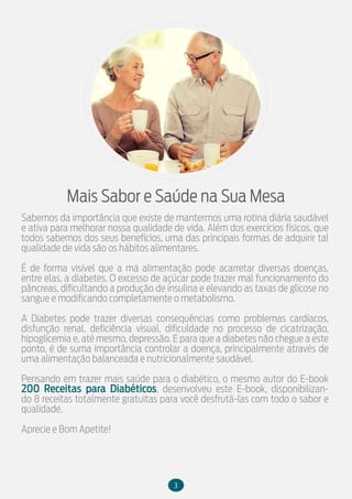 3
Mais Sabor e Saúde na Sua Mesa
Sabemos da importância que existe de mantermos uma rotina diária saudável
e ativa para melhorar nossa qualidade de vida. Além dos exercícios físicos, que
todos sabemos dos seus benefícios, uma das principais formas de adquirir tal
qualidade de vida são os hábitos alimentares.
É de forma visível que a má alimentação pode acarretar diversas doenças,
entre elas, a diabetes. O excesso de açúcar pode trazer mal funcionamento do
pâncreas, dificultando a produção de insulina e elevando as taxas de glicose no
sangue e modificando completamente o metabolismo.
A Diabetes pode trazer diversas consequências como problemas cardíacos,
disfunção renal, deficiência visual, dificuldade no processo de cicatrização,
hipoglicemia e, até mesmo, depressão. E para que a diabetes não chegue a este
ponto, é de suma importância controlar a doença, principalmente através de
uma alimentação balanceada e nutricionalmente saudável.
Pensando em trazer mais saúde para o diabético, o mesmo autor do E-book
200 Receitas para Diabéticos, desenvolveu este E-book, disponibilizan-
do 8 receitas totalmente gratuitas para você desfrutá-las com todo o sabor e
qualidade.
Aprecie e Bom Apetite!
 