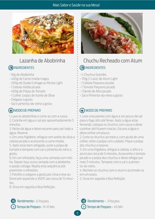 5
Mais Sabor e Saúde na sua Mesa!
MODO DE PREPARO
INGREDIENTES
MODO DE PREPARO
INGREDIENTES
Rendimento -
Tempo de Preparo -
Rendimento -
Tempo de Preparo -
Lazanha de Abobrinha
- 1Kg de Abobrinha
- 400g de Carne moída magra
- 200g de Queijo Cottage ou Ricota Light
- 1 Cebola média picada
- 400g de Polpa de Tomate
- 1 Colher (sopa) de Azeite de Oliva
- Orégano a gosto
- Sal e pimenta-do-reino a gosto
1. Lave as abobrinhas e corte-as com a casca.
2. Cozinhe em água e sal por aproximadamente 5
minutos.
3. Retire da água e deixe escorrer para sair toda a
água. Reserve.
4. Em uma frigideira, refogue com azeite de oliva a
cebola picada e acrescente a carne moída.
5. Após estar bem refogado, junte a polpa de
tomate e tempere com sal e pimenta do reino a
gosto.
6. Em um refratário, faça uma camada com mol-
ho. Depois faça outra camada com a abobinha
e queijo cottage. Repita esta sequência até
preencher o refratário.
7. Polvilhe o orégano a gosto por cima e leve ao
forno pré-aquecido a 160ºC por cerca de 15 minu-
tos.
8. Sirva em seguida e Boa Refeição.
Chuchu Recheado com Atum
- 4 Chuchus Grandes
- 170g (1 Lata) de Atum Light
- 1 Cebola Pequena picada
- 1 Tomate Pequeno picado
- 1 Dente de Alho picado
- Sal e Pimenta-do-reino a gosto
1. Leve uma panela com água e um pouco de sal
para o fogo alto até ferver. Após a água estar
fervendo, coloque os chuchus com casca e deixe
cozinhar até ficarem macios. Escorra a água e
deixe esfriar um pouco.
2. Corte os chuchus ao meio e, com ajuda de uma
colher, retire a polpa com cuidado. Pique a polpa
dos chuchus e reserve.
3. Em uma frigideira, refogue a cebola, o alho e o
atum por cerca de 5 minutos. Acrescente o tomate
picado e a polpa dos chuchus e deixe refogar por
mais 5 minutos. Tempere com o sal e a pimen-
ta-do-reino.
4. Recheio os chuchus com o atum e acomode-os
em um prato.
5. Sirva em seguida e Boa Refeição
6 Porções
1h 10 Min
3 Porções
40 Min
 