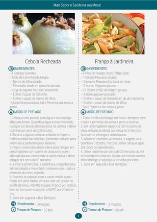 7
Mais Sabor e Saúde na sua Mesa!
MODO DE PREPARO
INGREDIENTES
MODO DE PREPARO
INGREDIENTES
Rendimento -
Tempo de Preparo -
Rendimento -
Tempo de Preparo -
Cebola Recheada
- 4 Cebolas Grandes
- 350g de Carne Moída Magra
- 1 Dente de Alho picado
- 1 Pimentão Verde e 1 Amarelo picado
- 100g de Iogurte Natural Desnatado
- 1 Colher (sopa) de Salsinha
- 1 Colher (sopa) de Azeite de Oliva
- Queijo Branco ralado,Sal e Pimenta-do-reino a
gosto
1. Coloque uma panela com água e sal em fogo
alto para ferver. Quando a água estiver fervendo,
coloque as cebolas descascadas na panela e deixe
cozinha por cerca de 20 minutos.
2. Escorra a água e deixe as cebolas esfriarem.
Retire o miolo das cebolas, tomando cuidado para
não furar a parte de baixo. Reserve.
3. Pique o miolo da cebola e leve para refogar em
uma frigideira com azeite de oliva junto com o
alho até dourar. Acrescente a carne moída e deixe
refogar por cerca de 10 minutos.
4. Junte os pimentões, a salsinha e o iogurte natu-
ral desnatado e mexa bem, tempere com o sal e a
pimenta-do-reino a gosto.
5. Recheie as cebolas com a carne moída e aco-
mode em uma forma, untada com um pouco de
azeite de oliva. Polvilhe o queijo branco por cima e
leve ao forno pré-aquecido a 160ºC por 20 minu-
tos.
6. Sirva em seguida e Boa Refeição.
Frango à Jardineira
- 4 Filés de Frango (Apro. 150g Cada)
- 1 Tomate Pequeno picado
- 1 Cenoura Pequena Cortada em tiras
- 1 Chuchu Pequeno picado
- 1/2 Xícara (chá) de Vagem picada
- 1 Cebola pequena picada
- 1 Colher (sopa) de Salsinha e 1 de de Cebolinha
- 1 Colher (sopa) de Azeite de Oliva
- Sal e Pimenta-do-reino a gosto
1. Corte os filés de frango em iscas e tempere com
o sal e a pimenta-do-reino a gosto e reserve.
2. Em uma frigideira aquecida com o azeite de
oliva, refogue a cebola por cerca de 2 minutos.
Acrescente o frango e deixe dourar.
3. Adicione o tomate, a cenoura, a vagem, a ce-
bolinha e o chuchu, misture bem e coloque água
até cobrir os ingredientes.
4. Deixe cozinhar por cerca de 25 minutos ou até
estiverem bem macios. Assim que estiver pronto,
retire do fogo e salpique a salsinha por cima.
5. Sirva em seguida e Boa Refeição.
3 Porções
35 Min
2 Porções
45 Min
 