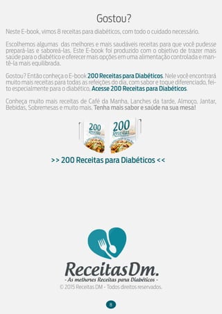 Neste E-book, vimos 8 receitas para diabéticos, com todo o cuidado necessário.
Escolhemos algumas das melhores e mais saudáveis receitas para que você pudesse
prepará-las e saboreá-las. Este E-book foi produzido com o objetivo de trazer mais
saúdeparaodiabéticoeoferecermaisopçõesemumaalimentaçãocontroladaeman-
tê-la mais equilibrada.
Gostou?EntãoconheçaoE-book200ReceitasparaDiabéticos.Nelevocêencontrará
muito mais receitas para todas as refeições do dia, com sabor e toque diferenciado, fei-
to especialmente para o diabético, Acesse 200 Receitas para Diabéticos.
Conheça muito mais receitas de Café da Manha, Lanches da tarde, Almoço, Jantar,
Bebidas, Sobremesas e muito mais. Tenha mais sabor e saúde na sua mesa!
Gostou?
>> 200 Receitas para Diabéticos <<
© 2015 Receitas DM - Todos direitos reservados.
8
 