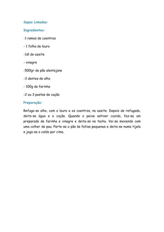 Sopas Limadas:

Ingredientes:

-1 ramos de coentros

- 1 folha de louro

-1dl de azeite

- vinagre

-500gr de pão alentejano

-3 dentes de alho

- 100g de farinha

-2 ou 3 postas de cação

Preparação:

Refuga-se alho, com o louro e os coentros, no azeite. Depois de refugado,
deita-se água e o cação. Quando o peixe estiver cozido, faz-se um
preparado de farinha e vinagre e deita-se no tacho. Vai-se mexendo com
uma colher de pau. Parte-se o pão às fatias pequenas e deita-se numa tijela
e joga-se o caldo por cima.
 