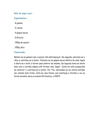 Bolo de papo-seco:

Ingredientes:

-8 gemas

-4 claras

-4 papos-secos

-0,5l leite

-750g de açúcar

-250g côco

Preparação:

Batem-se as gemas com o açúcar até esbranquiçar. De seguida, adiciona-se o
côco e continua-se a bater. Colocam-se os papos-secos dentro de uma tigela
e deita-se o leite a ferver para dentro da mesma. De seguida bate-se muito
bem com a varinha mágica até formar uma “papa”. Junta-se este preparado
ao anterior e continua-se a bater. Por fim, adicionam-se as claras batidas
em castelo bem firme. Unta-se uma forma com manteiga e farinha e vai ao
forno durante mais ou menos 40 minutos, a 200ºC.
 