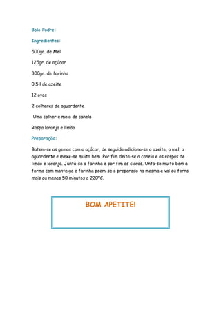 Bolo Podre:

Ingredientes:

500gr. de Mel

125gr. de açúcar

300gr. de farinha

0,5 l de azeite

12 ovos

2 colheres de aguardente

Uma colher e meia de canela

Raspa laranja e limão

Preparação:

Batem-se as gemas com o açúcar, de seguida adiciona-se o azeite, o mel, a
aguardente e mexe-se muito bem. Por fim deita-se a canela e as raspas de
limão e laranja. Junta-se a farinha e por fim as claras. Unta-se muito bem a
forma com manteiga e farinha poem-se o preparado na mesma e vai ou forno
mais ou menos 50 minutos a 220ºC.




                           BOM APETITE!
 