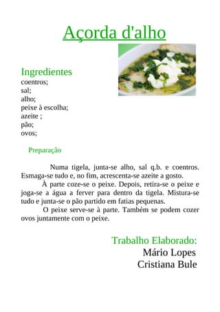 Açorda d'alho
Ingredientes
coentros;
sal;
alho;
peixe à escolha;
azeite ;
pão;
ovos;

  Preparação

          Numa tigela, junta-se alho, sal q.b. e coentros.
Esmaga-se tudo e, no fim, acrescenta-se azeite a gosto.
       À parte coze-se o peixe. Depois, retira-se o peixe e
joga-se a água a ferver para dentro da tigela. Mistura-se
tudo e junta-se o pão partido em fatias pequenas.
        O peixe serve-se à parte. Também se podem cozer
ovos juntamente com o peixe.


                             Trabalho Elaborado:
                                    Mário Lopes
                                   Cristiana Bule
 