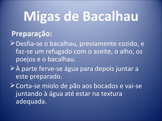 Migas de Bacalhau
Preparação:
 Desfia-se o bacalhau, previamente cozido, e
  faz-se um refugado com o azeite, o alho, os
  poejos e o bacalhau.
 À parte ferve-se água para depois juntar a
  este preparado.
 Corta-se miolo de pão aos bocados e vai-se
  juntando à água até estar na textura
  adequada.
 