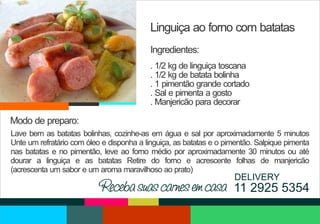 Linguiça ao forno com batatas
Ingredientes:
. 1/2 kg de linguiça toscana
. 1/2 kg de batata bolinha
. 1 pimentão grande cortado
. Sal e pimenta a gosto
. Manjericão para decorar

Modo de preparo:
Lave bem as batatas bolinhas, cozinhe-as em água e sal por aproximadamente 5 minutos
Unte um refratário com óleo e disponha a linguiça, as batatas e o pimentão. Salpique pimenta
nas batatas e no pimentão, leve ao forno médio por aproximadamente 30 minutos ou até
dourar a linguiça e as batatas Retire do forno e acrescente folhas de manjericão
(acrescenta um sabor e um aroma maravilhoso ao prato)

DELIVERY

Receba suas carnes em casa 11 2925 5354

 